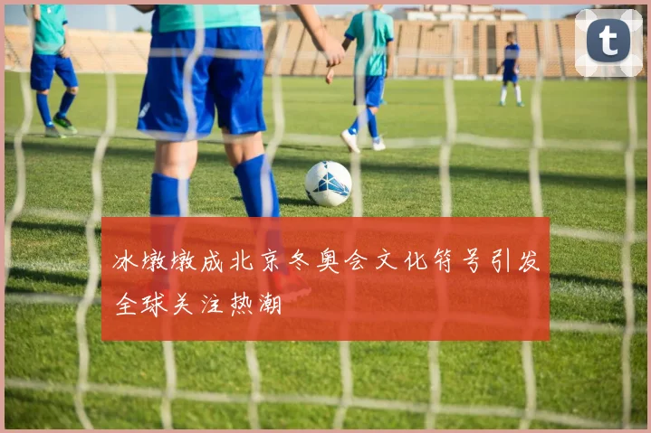 冰墩墩成北京冬奥会文化符号引发全球关注热潮