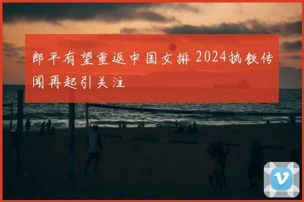 郎平有望重返中国女排 2024执教传闻再起引关注