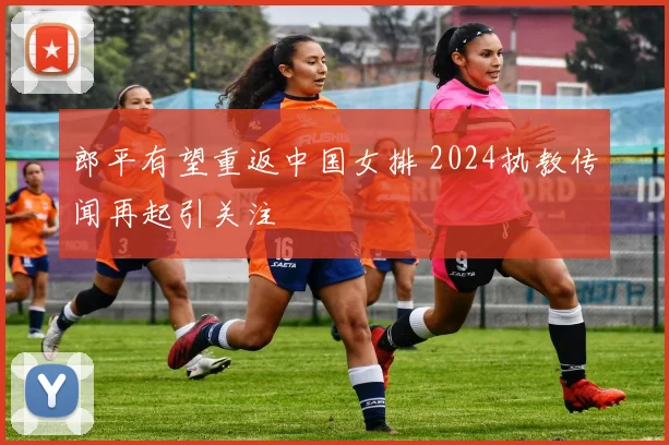 郎平有望重返中国女排 2024执教传闻再起引关注