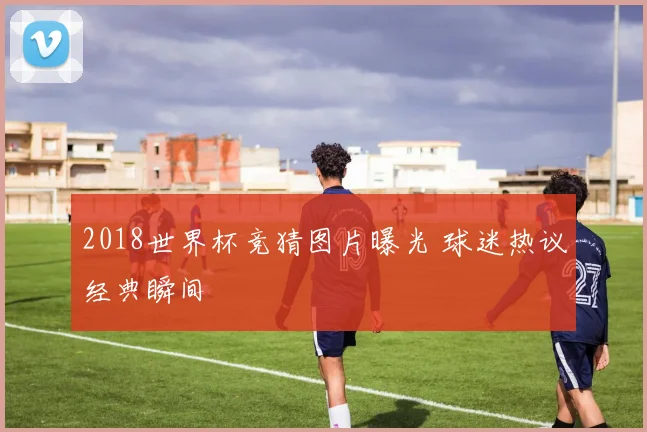 2018世界杯竞猜图片曝光 球迷热议经典瞬间