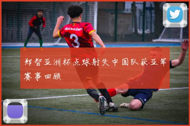 郑智亚洲杯点球射失中国队获亚军赛事回顾
