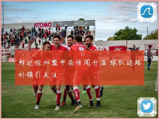 郑达伦加盟申花传闻升温 球队边路补强引关注