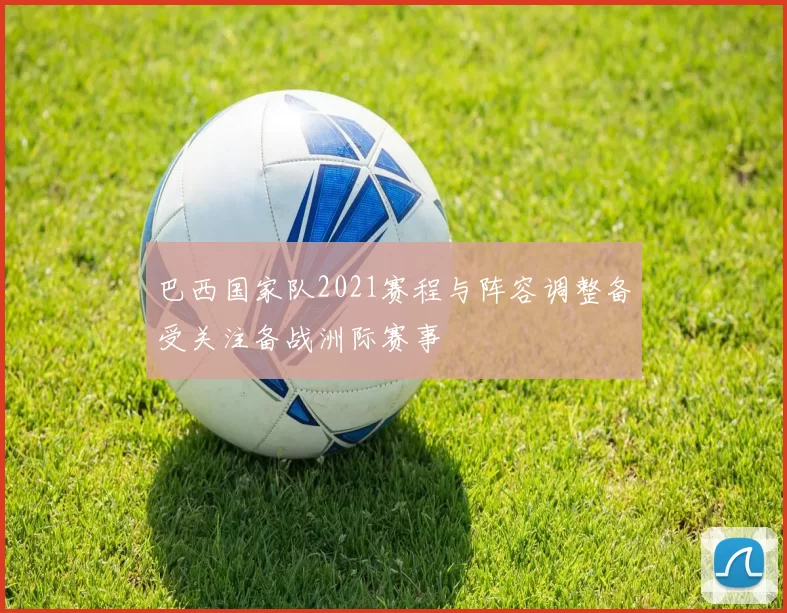 巴西国家队2021赛程与阵容调整备受关注备战洲际赛事