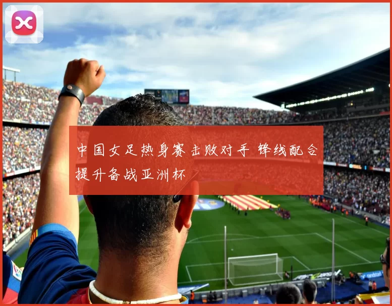 中国女足热身赛击败对手 锋线配合提升备战亚洲杯