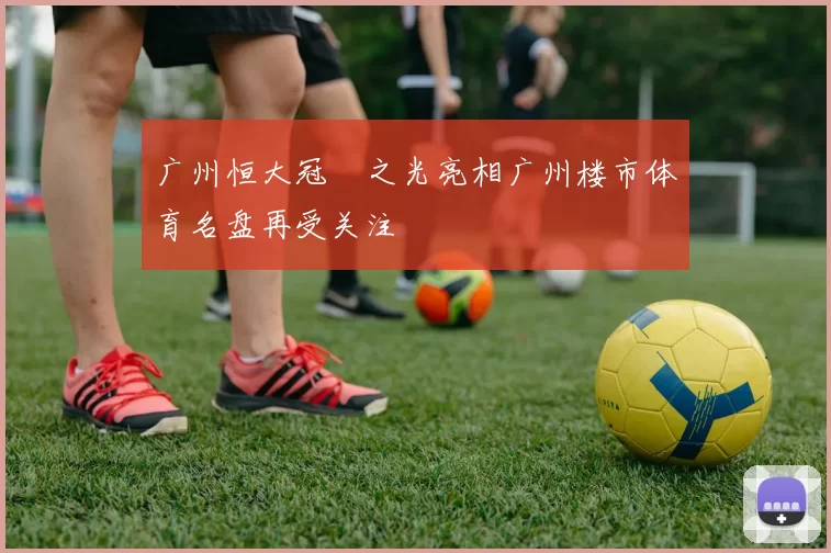 广州恒大冠珺之光亮相广州楼市体育名盘再受关注