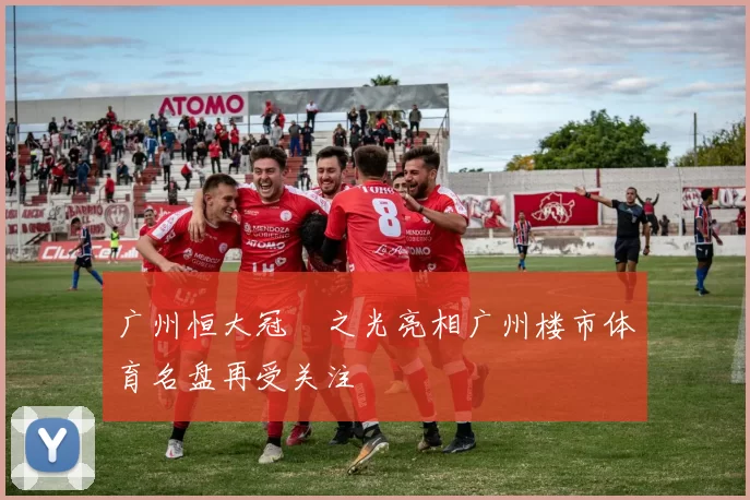 广州恒大冠珺之光亮相广州楼市体育名盘再受关注