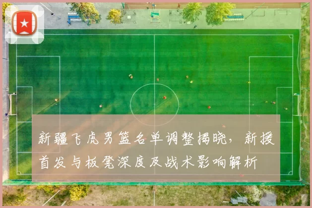 新疆飞虎男篮名单调整揭晓，新援首发与板凳深度及战术影响解析