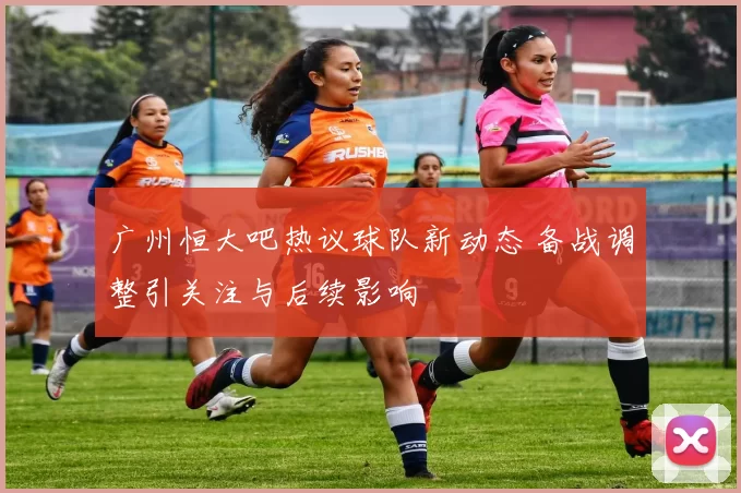 广州恒大吧热议球队新动态 备战调整引关注与后续影响