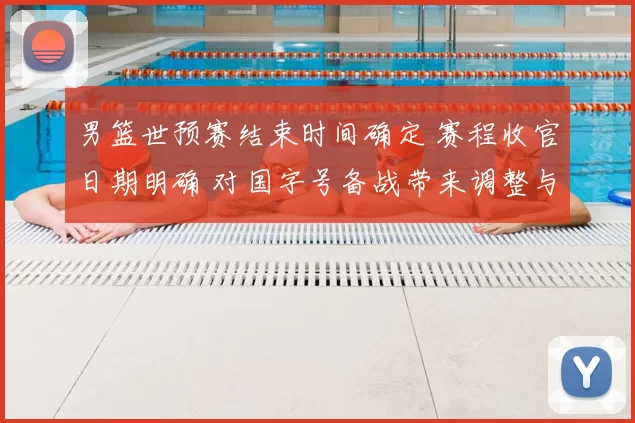 男篮世预赛结束时间确定 赛程收官日期明确 对国字号备战带来调整与看点