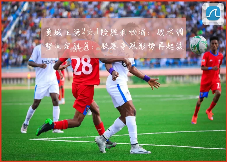 曼城主场2比1险胜利物浦，战术调整决定胜负，联赛争冠形势再起波澜