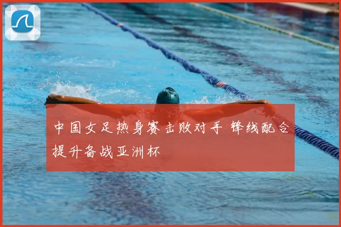 中国女足热身赛击败对手 锋线配合提升备战亚洲杯