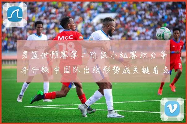 男篮世预赛第二阶段小组赛积分争夺升级 中国队出线形势成关键看点