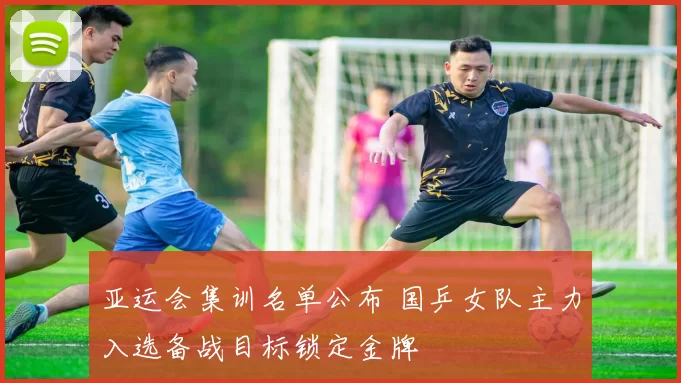 亚运会集训名单公布 国乒女队主力入选备战目标锁定金牌