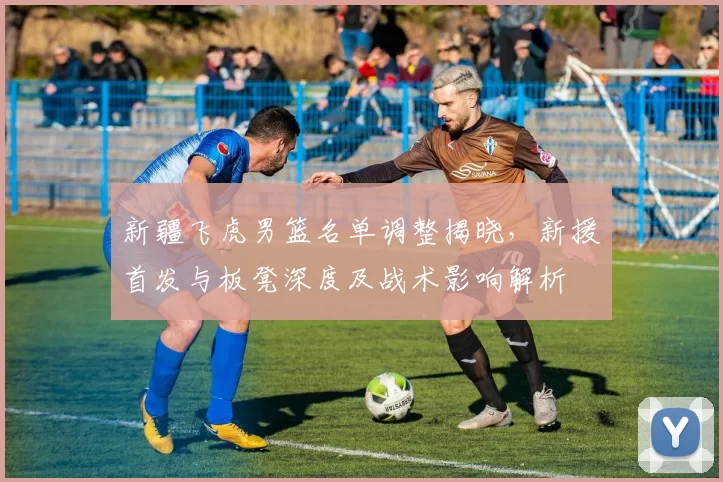 新疆飞虎男篮名单调整揭晓，新援首发与板凳深度及战术影响解析