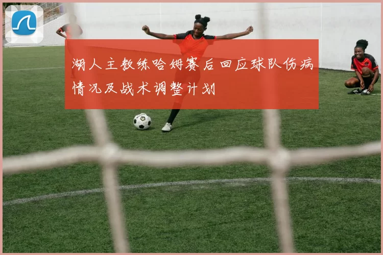 湖人主教练哈姆赛后回应球队伤病情况及战术调整计划