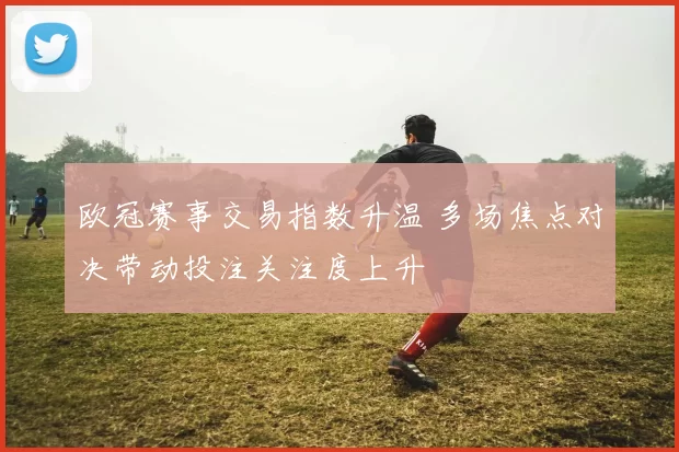 欧冠赛事交易指数升温 多场焦点对决带动投注关注度上升