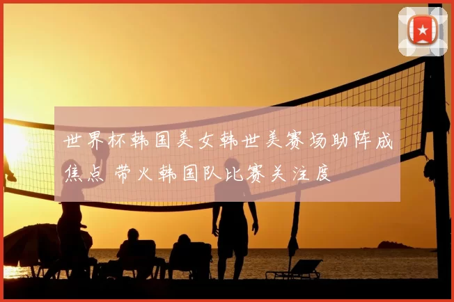 世界杯韩国美女韩世美赛场助阵成焦点 带火韩国队比赛关注度