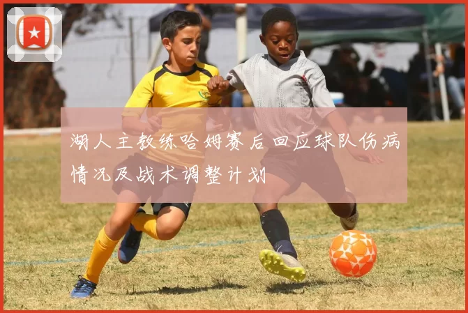 湖人主教练哈姆赛后回应球队伤病情况及战术调整计划