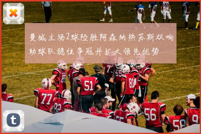 曼城主场2球险胜阿森纳热苏斯双响助球队稳住争冠并扩大领先优势