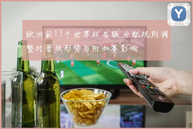 欧洲获13个世界杯名额 分配规则调整对晋级形势与附加赛影响