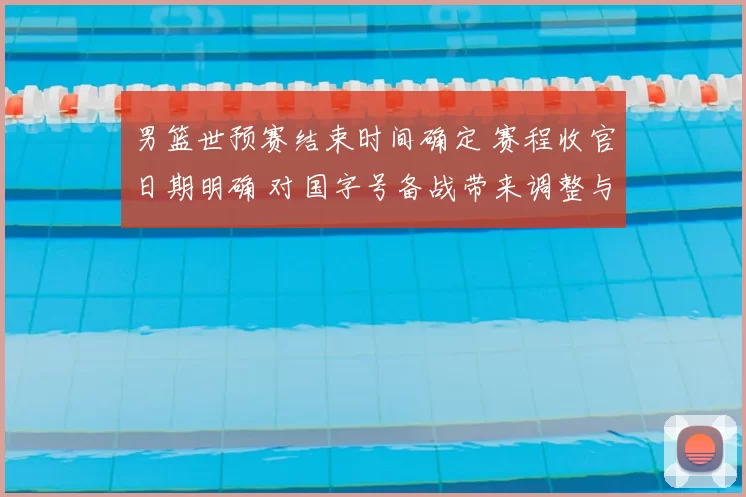 男篮世预赛结束时间确定 赛程收官日期明确 对国字号备战带来调整与看点