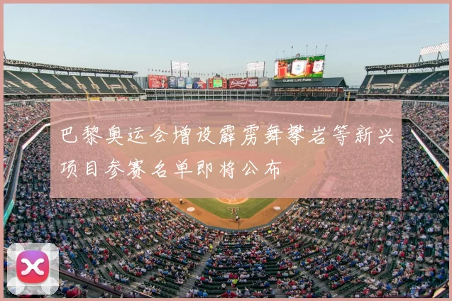 巴黎奥运会增设霹雳舞攀岩等新兴项目参赛名单即将公布