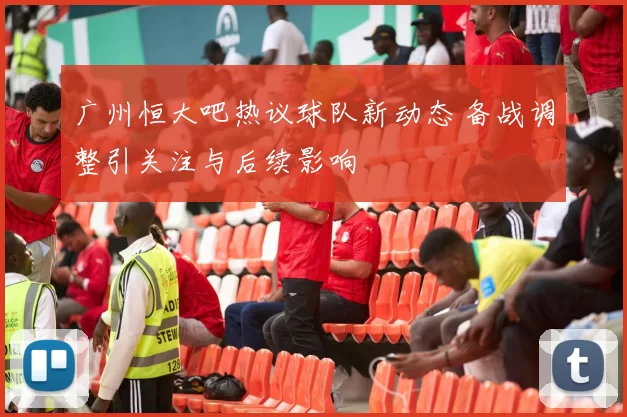 广州恒大吧热议球队新动态 备战调整引关注与后续影响