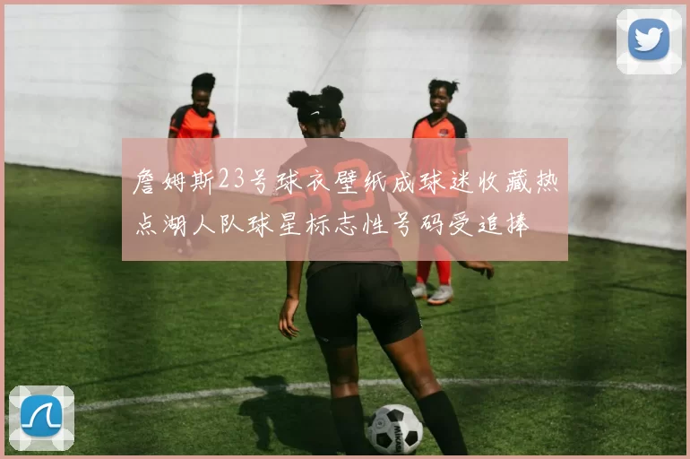 詹姆斯23号球衣壁纸成球迷收藏热点湖人队球星标志性号码受追捧