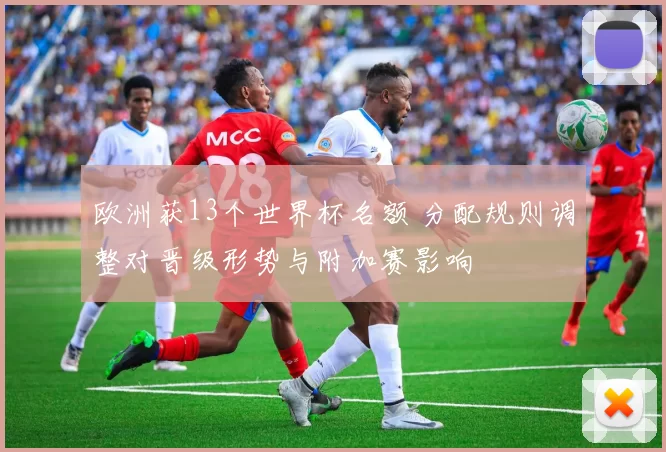 欧洲获13个世界杯名额 分配规则调整对晋级形势与附加赛影响
